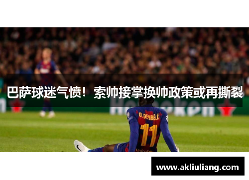 巴萨球迷气愤！索帅接掌换帅政策或再撕裂